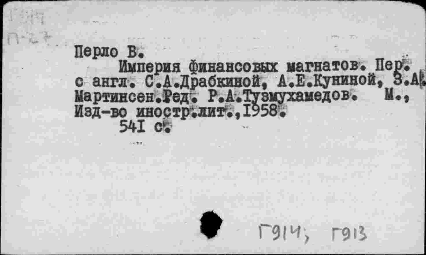 ﻿Перло В.
Империя финансовых магнатов. Пер. с англ. С.А.Драбкиной, А.Е.Куниной, 3«. Мартинсен.Ред. Р.А.Тузмухамедов. Ы., Изд-во иноетралит.,1958.
541
ПИ, Г9И